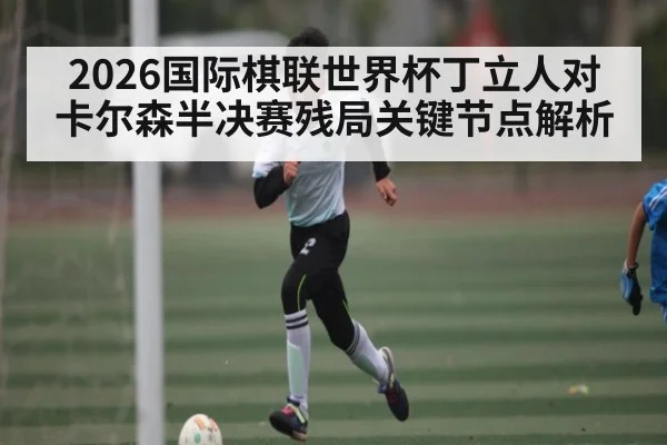 2026国际棋联世界杯丁立人对卡尔森半决赛残局关键节点解析