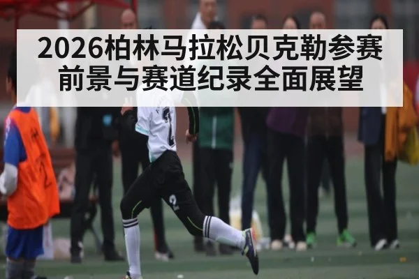 2026柏林马拉松贝克勒参赛前景与赛道纪录全面展望