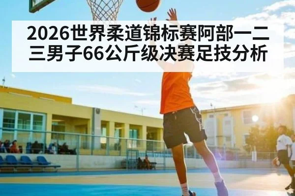 2026世界柔道锦标赛阿部一二三男子66公斤级决赛足技分析