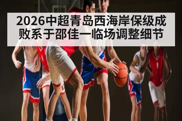 2026中超青岛西海岸保级成败系于邵佳一临场调整细节