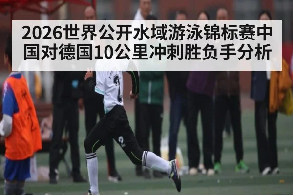 2026世界公开水域游泳锦标赛中国对德国10公里冲刺胜负手分析